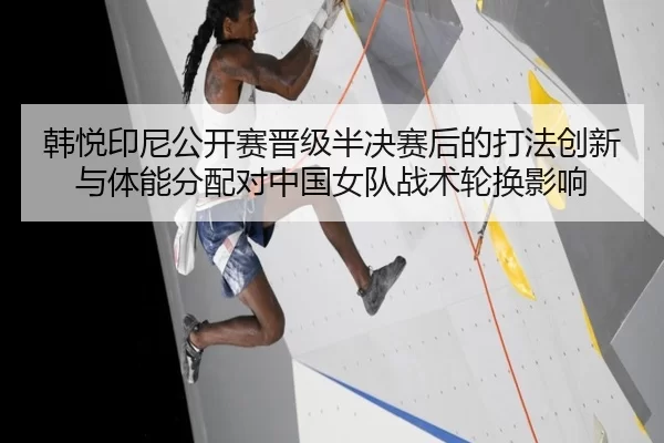 韩悦印尼公开赛晋级半决赛后的打法创新与体能分配对中国女队战术轮换影响