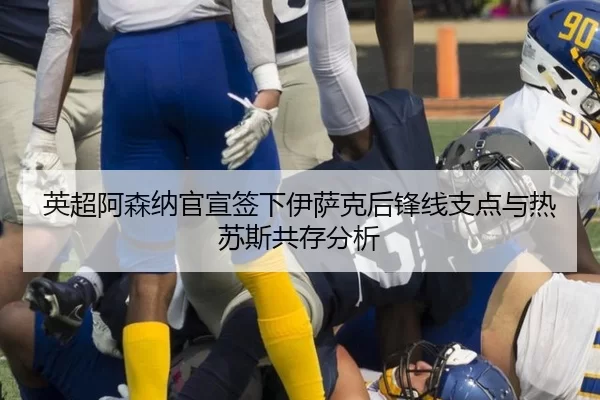 英超阿森纳官宣签下伊萨克后锋线支点与热苏斯共存分析