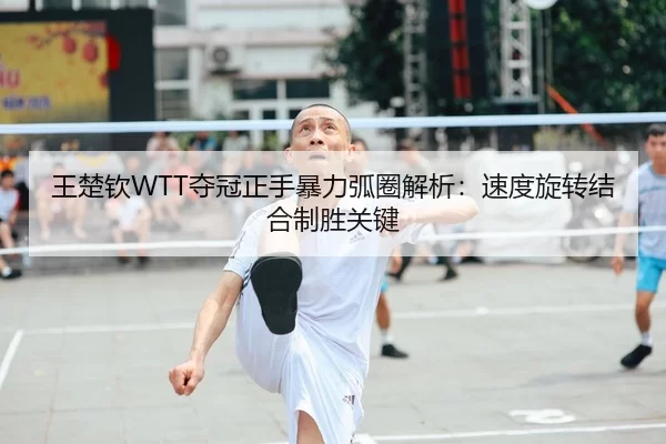 王楚钦WTT夺冠正手暴力弧圈解析：速度旋转结合制胜关键